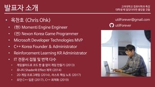 발표자 소개
• 옥찬호 (Chris Ohk)
• (현) Momenti Engine Engineer
• (전) Nexon Korea Game Programmer
• Microsoft Developer Technologies MVP
• C++ Korea Founder & Administrator
• Reinforcement Learning KR Administrator
• IT 전문서 집필 및 번역 다수
• 게임샐러드로 코드 한 줄 없이 게임 만들기 (2013)
• 유니티 Shader와 Effect 제작 (2014)
• 2D 게임 프로그래밍 (2014), 러스트 핵심 노트 (2017)
• 모던 C++ 입문 (2017), C++ 최적화 (2019)
고려대학교 컴퓨터학과 특강
대학생 때 알았더라면 좋았을 것들
utilForever@gmail.com
utilForever
 