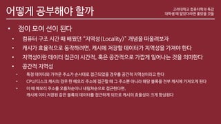 어떻게 공부해야 할까
• 점이 모여 선이 된다
• 컴퓨터 구조 시간 때 배웠던 “지역성(Locality)” 개념을 떠올려보자
• 캐시가 효율적으로 동작하려면, 캐시에 저장할 데이터가 지역성을 가져야 한다
• 지역성이란 데이터 접근이 시간적, 혹은 공간적으로 가깝게 일어나는 것을 의미한다
• 공간적 지역성
• 특정 데이터와 가까운 주소가 순서대로 접근되었을 경우를 공간적 지역성이라고 한다
• CPU/디스크 캐시의 경우 한 메모리 주소에 접근할 때 그 주소뿐 아니라 해당 블록을 전부 캐시에 가져오게 된다
• 이 때 메모리 주소를 오름차순이나 내림차순으로 접근한다면,
캐시에 이미 저장된 같은 블록의 데이터를 접근하게 되므로 캐시의 효율성이 크게 향상된다
고려대학교 컴퓨터학과 특강
대학생 때 알았더라면 좋았을 것들
 