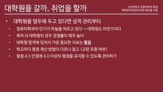 대학원을 갈까, 취업을 할까
• 대학원을 염두에 두고 있다면 성적 관리부터
• 컴퓨터학과의 인기가 하늘을 찌르고 있다 → 대학원도 마찬가지다
• 특히 AI 대학원의 경우 경쟁률이 매우 높다
• 대학원 합격에 있어서 가장 중요한 지표는 평점
• 학교마다 평점 계산 방법이 다르니 참고 (교양 포함 여부)
• 평점 4.5 만점에 4.0 이상의 평점을 유지할 수 있도록 관리하기
고려대학교 컴퓨터학과 특강
대학생 때 알았더라면 좋았을 것들
 