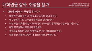 대학원을 갈까, 취업을 할까
• 대학원에서는 무엇을 하는가
• 대학원 수업을 듣는다 (학부보다 지식의 깊이가 깊다)
• 연구실에서 지도 교수님과 함께 논문 연구를 한다
• 학부 또는 대학원 수업의 TA가 된다 (교수님이 강의하는 수업 또는 다른 수업)
• 매달 연구실에서 연구비가 지급된다
• 놀랍게도 방학은 없다 (방학에도 연구는 지속되어야 한다)
• 학회 논문 제출 마감일이 다가오면 사람이 변한다 (?)
고려대학교 컴퓨터학과 특강
대학생 때 알았더라면 좋았을 것들
 