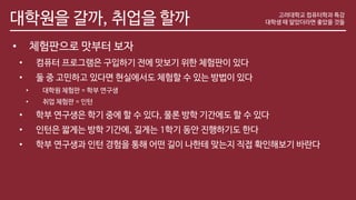 대학원을 갈까, 취업을 할까
• 체험판으로 맛부터 보자
• 컴퓨터 프로그램은 구입하기 전에 맛보기 위한 체험판이 있다
• 둘 중 고민하고 있다면 현실에서도 체험할 수 있는 방법이 있다
• 대학원 체험판 = 학부 연구생
• 취업 체험판 = 인턴
• 학부 연구생은 학기 중에 할 수 있다, 물론 방학 기간에도 할 수 있다
• 인턴은 짧게는 방학 기간에, 길게는 1학기 동안 진행하기도 한다
• 학부 연구생과 인턴 경험을 통해 어떤 길이 나한테 맞는지 직접 확인해보기 바란다
고려대학교 컴퓨터학과 특강
대학생 때 알았더라면 좋았을 것들
 