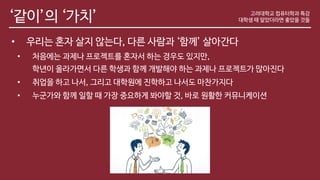 ‘같이’의 ‘가치’
• 우리는 혼자 살지 않는다, 다른 사람과 ‘함께’ 살아간다
• 처음에는 과제나 프로젝트를 혼자서 하는 경우도 있지만,
학년이 올라가면서 다른 학생과 함께 개발해야 하는 과제나 프로젝트가 많아진다
• 취업을 하고 나서, 그리고 대학원에 진학하고 나서도 마찬가지다
• 누군가와 함께 일할 때 가장 중요하게 봐야할 것, 바로 원활한 커뮤니케이션
고려대학교 컴퓨터학과 특강
대학생 때 알았더라면 좋았을 것들
 