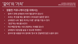 ‘같이’의 ‘가치’
• 원활한 커뮤니케이션을 위해서는
• 말하기 전에 상대방의 이야기를 끝까지 듣는다
• 모르는 게 있을 때는 물어본다 (바보같은 질문은 없다)
• 상대방은 나와 ‘틀린 게 아닌 다른’ 생각을 가질 수 있다
• ‘공감’하는 태도를 보인다
• 피드백을 할 때는 서로 존중하는 자세를 갖는다
• 상대방의 자존감을 높일 수 있도록 격려한다
• 알아야 할 내용을 미리 정리해 ‘문서’로 전달하면 많은 도움이 된다
고려대학교 컴퓨터학과 특강
대학생 때 알았더라면 좋았을 것들
 
