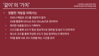 ‘같이’의 ‘가치’
• 원활한 개발을 위해서는
• SNS나 메일로 코드를 전달하지 말자
Git을 활용해 GitHub 또는 GitLab으로 관리하자
• 회의한 내용을 반드시 기록하자
• CI/CD를 통해 코드가 항상 정상적으로 컴파일 및 빌드가 되게 하자
• 테스트 코드를 통해 작성한 코드가 정상 동작하는지 확인하자
• PR을 통해 서로 코드 리뷰를 하는 시간을 갖자
고려대학교 컴퓨터학과 특강
대학생 때 알았더라면 좋았을 것들
 