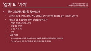 ‘같이’의 ‘가치’
• 같이 개발할 사람을 찾아보자
• 가까운 동기, 선배, 후배, 친구 중에서 같은 분야에 흥미를 갖는 사람이 있는가
• 세상은 넓다, 없다면 좀 더 반경을 넓혀보자
• 개발자 컨퍼런스/세미나/밋업
• 연합 개발 동아리
• 온라인 커뮤니티
• SNS
• 실제 사례
• RosettaStone의 경우 학술 세미나와 SNS을 통해 알게된 동생들과 함께 개발
• CubbyFlow의 경우 SNS을 통해 알게된 동생들과 함께 개발
고려대학교 컴퓨터학과 특강
대학생 때 알았더라면 좋았을 것들
 