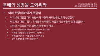 후배의 성장을 도와줘라
• 어미 호랑이와 아기 호랑이
• 아기 호랑이들은 어미 호랑이의 사랑과 가르침을 받으며 성장한다
• 학교라고 다르지 않다, 후배들은 선배들의 사랑과 가르침을 받으며 성장한다
• 사랑과 가르침을 주는 방법은 특별하지 않다
• 밥이나 술을 사는게 사랑과 가르침일 수도 있겠지만,
• 후배들이 질문할 때 잘 받아주고 대답해주기
• 후배들을 위해 스터디를 만들고 가르쳐주기
• 같이 프로젝트를 하면서 이끌어주기
고려대학교 컴퓨터학과 특강
대학생 때 알았더라면 좋았을 것들
 