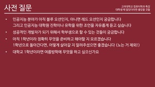 사전 질문
• 인공지능 분야가 아직 블루 오션인지, 아니면 레드 오션인지 궁금합니다
그리고 인공지능 대학원 진학이나 유학을 위한 조언을 자유롭게 듣고 싶습니다
• 성공적인 개발자가 되기 위해서 학부생으로 할 수 있는 것들이 궁금합니다
• 아직 1학년이라 정확히 무엇을 준비하고 해야할 지 모르겠습니다
1학년으로 돌아간다면, 어떻게 살아갈 지 알려주셨으면 좋겠습니다 (노는 거 제외!)
• 대학교 1학년이라면 여름방학에 무엇을 하고 싶으신가요
고려대학교 컴퓨터학과 특강
대학생 때 알았더라면 좋았을 것들
 