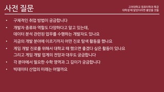 사전 질문
• 구체적인 취업 방법이 궁금합니다
• 개발자 종류와 역할도 다양하다고 알고 있는데,
데이터 분석 관련된 업무를 수행하는 개발자도 있나요
• 지금의 개발 분야에 이르기까지 어떤 진로 탐색 활동을 했나요
• 게임 개발 진로를 위해서 대학교 때 했으면 좋겠다 싶은 활동이 있나요
그리고 게임 개발 업계의 전망과 대우도 궁금합니다
• 각 분야에서 필요한 수학 영역과 그 깊이가 궁금합니다
• 빅데이터 산업의 미래는 어떨까요
고려대학교 컴퓨터학과 특강
대학생 때 알았더라면 좋았을 것들
 