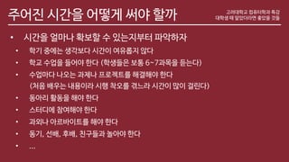 주어진 시간을 어떻게 써야 할까 고려대학교 컴퓨터학과 특강
대학생 때 알았더라면 좋았을 것들
• 시간을 얼마나 확보할 수 있는지부터 파악하자
• 학기 중에는 생각보다 시간이 여유롭지 않다
• 학교 수업을 들어야 한다 (학생들은 보통 6~7과목을 듣는다)
• 수업마다 나오는 과제나 프로젝트를 해결해야 한다
(처음 배우는 내용이라 시행 착오를 겪느라 시간이 많이 걸린다)
• 동아리 활동을 해야 한다
• 스터디에 참여해야 한다
• 과외나 아르바이트를 해야 한다
• 동기, 선배, 후배, 친구들과 놀아야 한다
• ...
 