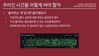 주어진 시간을 어떻게 써야 할까 고려대학교 컴퓨터학과 특강
대학생 때 알았더라면 좋았을 것들
• 좋아하는 게 있다면 몰두해보자
• 무엇이든 좋다, 공부와 관련 여부는 중요하지 않다
• 우선 좋아하는 일에 몰두할 수 있는 시간을 확보하자
• 하루에 많이 하는 건 중요하지 않다, 조금씩이라도 꾸준히 하자
 