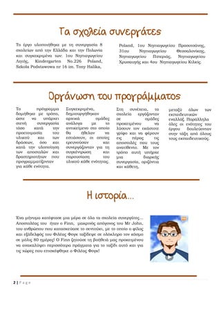 2 | P a g e
Συγκεκριμένα,
δημιουργήθηκαν
αρχικά ομάδες
ανάλογα με το
αντικείμενο στο οποίο
θα ήθελαν να
εστιάσουν, οι οποίες
ερευνούσαν και
συνεργάζονταν για τη
συγκέντρωση και
παρουσίαση του
υλικού κάθε ενότητας.
Το πρόγραμμα
δομήθηκε με τρόπο,
ώστε να υπάρχει
στενή συνεργασία
τόσο κατά την
προετοιμασία του
υλικού και των
δράσεων, όσο και
κατά την υλοποίηση
των αποστολών και
δραστηριοτήτων που
προγραμματίζονταν
για κάθε ενότητα.
Το έργο υλοποιήθηκε με τη συνεργασία 8
σχολείων από την Ελλάδα και την Πολωνία
και συγκεκριμένα των: 1ου Νηπιαγωγείου
Λητής, Kindergarten No.226 Poland,
Szkoła Podstawowa nr 16 im. Tony Halika,
Poland, 1ου Νηπιαγωγείου Προσοτσάνης,
31ου Νηπιαγωγείου Θεσσαλονίκης,
Νηπιαγωγείου Πιπεριάς, Νηπιαγωγείου
Χρυσαυγής και 4ου Νηπιαγωγείου Κιλκίς.
Στη συνέχεια, τα
σχολεία εργάζονταν
σε ομάδες
προκειμένου να
λύσουν τον εκάστοτε
γρίφο και να φέρουν
εις πέρας τις
αποστολές που τους
ανατίθεντο. Με τον
τρόπο αυτή υπήρχε
μια διαρκής
συνεργασία, οριζόντια
και κάθετη,
μεταξύ όλων των
εκπαιδευτικών
εναλλάξ. Παράλληλα
όλες οι ενότητες του
έργου δουλεύονταν
στην τάξη από όλους
τους εκπαιδευτικούς.
Ένα μήνυμα κατέφτασε μια μέρα σε όλα τα σχολεία συνεργάτες...
Αποστολέας του ήταν ο Finn, μακρινός απόγονος του Mr John,
του ανθρώπου που κατασκεύασε το σεντούκι, με το οποίο ο φίλος
και εξάδελφός του Φιλέας Φογκ ταξίδεψε σε ολόκληρο τον κόσμο
σε μόλις 80 ημέρες! Ο Finn ζητούσε τη βοήθειά μας προκειμένου
να ανακαλύψει περισσότερα πράγματα για το ταξίδι αυτό και για
τις χώρες που επισκέφθηκε ο Φιλέας Φογκ!
 