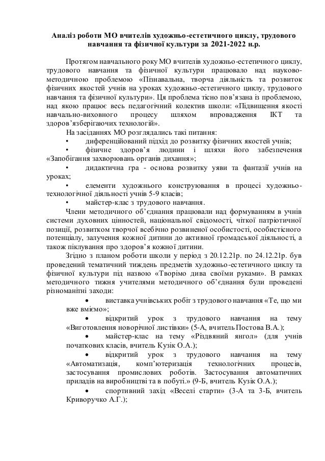 Аналіз роботи МО вчителів художньо-естетичного циклу, трудового
навчання та фізичної культури за 2021-2022 н.р.
Протягом навчального року МО вчителів художньо-естетичного циклу,
трудового навчання та фізичної культури працювало над науково-
методичною проблемою «Пізнавальна, творча діяльність та розвиток
фізичних якостей учнів на уроках художньо-естетичного циклу, трудового
навчання та фізичної культури». Ця проблема тісно пов’язана із проблемою,
над якою працює весь педагогічний колектив школи: «Підвищення якості
навчально-виховного процесу шляхом впровадження ІКТ та
здоров’язберігаючих технологій».
На засіданнях МО розглядались такі питання:
• диференційований підхід до розвитку фізичних якостей учнів;
• фізичне здоров’я людини і шляхи його забезпечення
«Запобігання захворювань органів дихання»;
• дидактична гра - основа розвитку уяви та фантазії учнів на
уроках;
• елементи художнього конструювання в процесі художньо-
технологічної діяльності учнів 5-9 класів;
• майстер-клас з трудового навчання.
Члени методичного об’єднання працювали над формуванням в учнів
системи духовних цінностей, національної свідомості, чіткої патріотичної
позиції, розвитком творчої всебічно розвиненої особистості, особистісного
потенціалу, залучення кожної дитини до активної громадської діяльності, а
також піклування про здоров’я кожної дитини.
Згідно з планом роботи школи у період з 20.12.21р. по 24.12.21р. був
проведений тематичний тиждень предметів художньо-естетичного циклу та
фізичної культури під назвою «Творімо дива своїми руками». В рамках
методичного тижня учителями методичного об’єднання були проведені
різноманітні заходи:
 виставка учнівських робіт з трудового навчання «Те, що ми
вже вміємо»;
 відкритий урок з трудового навчання на тему
«Виготовлення новорічної листівки» (5-А, вчитель Постова В.А.);
 майстер-клас на тему «Різдвяний янгол» (для учнів
початкових класів, вчитель Кузік О.А.);
 відкритий урок з трудового навчання на тему
«Автоматизація, комп’ютеризація технологічних процесів,
застосування промислових роботів. Застосування автоматичних
приладів на виробництві та в побуті.» (9-Б, вчитель Кузік О.А.);
 спортивний захід «Веселі старти» (3-А та 3-Б, вчитель
Криворучко А.Г.);
 