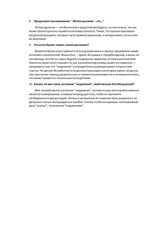 8. Продолжите высказывание: “Лёгкое дыхание – это…”
Лёгкое дыхание — этобеспечнаяи радостнаямолодость,но она опасна,так как
можетбесконтрольноперейтивлегкомысленность.Также,этопризнаккрасивойи
ветреннойженщины,которые частонравятсямужчинам,и которые могутлегкостать
их жертвами.
9. ЧтохотелБунин сказать своим рассказом?
ВероятноБунинхотел сравнитьполноценнуюжизньи жалкое прозябание вмире
иллюзийи ограничений.ЖизньОли — яркая, безрамок и предубеждений,ажизнь её
наставницы состоитиз серых будней,следованиюправилам,устоямирасписаниям.
Писательтакже хотел показатьто,как личныйвзгляд на мир можетего изменить —
предъявитьнам,что “недумание”в определённых размерахможетоткрытьнам
счастье.Но данная беззаботностьне должнапереходитьнекоторые рамки,когдаона
уже преступаетграницудозволенногоистремительновливается влегкомысленность,
что можетпривестик печальнымпоследствиям.
10. Близко ли вам такое состояние “недумания”,свойственное Оле Мещерской?
Мне несвойственносостояние "недумания",потомучтодляменякрайне важным
являетсяпланирование,впервуюочередьдля того,чтобыне причинять
необдуманноговредалюдям.Логика и трезвыйрасчётпомогаетжитьразумнее и не
допускатьглупых неоправданных ошибок. Считаюэтоболееважным,чемвозможная
доза “счастья”, полученная“недуманием”.
 