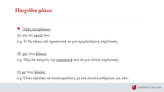 Παιχνίδια ρόλων
Λήψη αποφάσεων:
(α) για τον εαυτό σου
π.χ. Τι θα κάνεις εσύ προσωπικά σε μια αμφιλεγόμενη περίπτωση;
(β) για τους άλλους
π.χ. Πώς θα σκεφτείς την οικογένειά σου σε μια τέτοια περίπτωση;
(γ) με τους άλλους
π.χ. Όταν καλείσαι να συναποφασίσεις με ένα σύνολο ανθρώπων για κάτι.
 