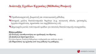 Ανάπτυξη Σχεδίων Εργασίας (Μέθοδος Project)
Oμαδοσυνεργατική, βιωματική και επικοινωνιακή μέθοδος.
Ιστορική μελέτη διαπολιτισμικών θεμάτων (π.χ. κοινωνική αδικία, ρατσισμός,
έμφυλα στερεότυπα, προστασία του περιβάλλοντος κ.ά)
Δημιουργία μικτών πολιτισμικά ομάδων για σκοπούς διαπολιτισμικής συνεργασίας.
Φάσεις μεθόδου:
(1) Επιλογή, ευαισθητοποίηση και σχεδιασμός του θέματος.
(2) Διεξαγωγή δραστηριοτήτων.
Επιτόπια έρευνα, Συλλογή δεδομένων, επεξεργασία και ανάλυση υλικού.
(3) Παρουσίαση της εργασίας από τους μαθητές/τις μαθήτριες.
 