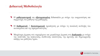 Διδακτική Μεθοδολογία
Η μαθητοκεντρική και εξατομικευμένη διδασκαλία με στόχο την ενεργοποίηση και
συμμετοχή του μαθητή/της μαθήτριας.
Η διαθεματική / διεπιστημονική προσέγγιση με στόχο τη συνολική αντίληψη του
αντικειμένου και της πραγματικότητας.
Μικρότερη έμφαση στο περιεχόμενο και μεγαλύτερη έμφαση στη διαδικασία με στόχο
την ανάπτυξη της αναλυτικής, συνθετικής ικανότητας, της κριτικής και δημιουργικής
σκέψης των μαθητών/τριών.
 