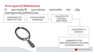 Ο ερευνητής/Η ερευνήτρια ακολουθεί την εξής
επιστημονική μεθοδολογία:
ΑΠΟΦΑΣΙΖΕΙ ΤΟ
ΘΕΜΑ ΤΟΥ/ΤΗΣ
ΚΑΝΕΙ ΚΑΠΟΙΕΣ
ΥΠΟΘΕΣΕΙΣ
ΑΝΑΖΗΤΕΙ ΤΙΣ
ΣΧΕΤΙΚΕΣ
ΜΑΡΤΥΡΙΕΣ
ΤΑΚΤΟΠΟΙΕΙ ΤΑ
ΣΤΟΙΧΕΙΑ
ΔΗΜΙΟΥΡΓΕΙ ΤΗΝ
ΑΦΗΓΗΣΗ/ΕΡΜΗΝΕΙΑ ΜΕ ΒΑΣΗ
ΤΑ ΣΤΟΙΧΕΙΑ/ΠΗΓΕΣ
Επιστημονική Μεθοδολογία
 