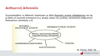 Βλ. Κόπσης, 2006: 159
Συμπεριλαμβάνει τη διδακτική προσέγγιση με βάση θεματικές γενικού ενδιαφέροντος και όχι
με βάση τα γνωστικά αντικείμενα (π.χ. φτώχια, ρόλος της γυναίκας, καταπάτηση ανθρωπίνων
δικαιωμάτων, ρατσισμός, κ.ά).
Διαθεματική Διδασκαλία
 