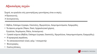 Συχνά, τα εργαλεία ενός ερευνητή/μιας ερευνήτριας είναι οι πηγές:
Πρωτογενείς
Δευτερογενείς
• Βιβλία, Επίσημα έγγραφα, Επιστολές, Ημερολόγια, Απομνημονεύματα, Εφημερίδες
• Τα άφωνα μνημεία (Τάφοι, Ναοί, Αρχαιολογικοί χώροι),
Εργαλεία, Νομίσματα, Όπλα, Αντικείμενα).
• Γραπτά κείμενα (Βιβλία, Επίσημα έγγραφα, Επιστολές, Ημερολόγια, Απομνημονεύματα, Εφημερίδες).
• Η προφορική παράδοση
• Το οπτικοακουστικό υλικό, φιλμ / ντοκιμαντέρ
• Φωτογραφίες
• Εικόνες/πίνακες
Αξιοποίηση πηγών
 