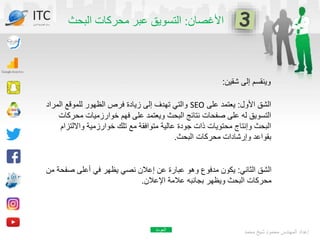 ‫األغصان‬
:
‫البحث‬ ‫محركات‬ ‫عبر‬ ‫التسويق‬
‫شقين‬ ‫إلى‬ ‫وينقسم‬
:
‫محمد‬ ‫شيخ‬ ‫محمود‬ ‫المهندس‬ ‫إعداد‬
ITC
‫الدولي‬ ‫تكنولوجيا‬ ‫مركز‬
‫األول‬ ‫الشق‬
:
‫على‬ ‫يعتمد‬
SEO
‫المراد‬ ‫للموقع‬ ‫الظهور‬ ‫فرص‬ ‫زيادة‬ ‫إلى‬ ‫تهدف‬ ‫والتي‬
‫مح‬ ‫خوارزميات‬ ‫فهم‬ ‫على‬ ‫ويعتمد‬ ‫البحث‬ ‫نتائج‬ ‫صفحات‬ ‫على‬ ‫له‬ ‫التسويق‬
‫ركات‬
‫وااللتز‬ ‫خوارزمية‬ ‫تلك‬ ‫مع‬ ‫متوافقة‬ ‫عالية‬ ‫جودة‬ ‫ذات‬ ‫محتويات‬ ‫وإنتاج‬ ‫البحث‬
‫ام‬
‫البحث‬ ‫محركات‬ ‫وإرشادات‬ ‫بقواعد‬
.
‫الثاني‬ ‫الشق‬
:
‫صف‬ ‫أعلى‬ ‫في‬ ‫يظهر‬ ‫نصي‬ ‫إعالن‬ ‫عن‬ ‫عبارة‬ ‫وهو‬ ‫مدفوع‬ ‫يكون‬
‫من‬ ‫حة‬
‫اإلعالن‬ ‫عالمة‬ ‫بجانبه‬ ‫ويظهر‬ ‫البحث‬ ‫محركات‬
.
‫العودة‬
 