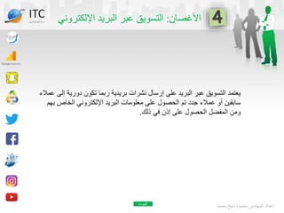 ‫األغصان‬
:
‫اإللكترون‬ ‫البريد‬ ‫عبر‬ ‫التسويق‬
‫ي‬
‫محمد‬ ‫شيخ‬ ‫محمود‬ ‫المهندس‬ ‫إعداد‬
ITC
‫الدولي‬ ‫تكنولوجيا‬ ‫مركز‬
‫دوري‬ ‫تكون‬ ‫ربما‬ ‫بريدية‬ ‫نشرات‬ ‫إرسال‬ ‫على‬ ‫البريد‬ ‫عبر‬ ‫التسويق‬ ‫يعتمد‬
‫عمالء‬ ‫إلى‬ ‫ة‬
‫الخاص‬ ‫اإللكتروني‬ ‫البريد‬ ‫معلومات‬ ‫على‬ ‫الحصول‬ ‫تم‬ ‫جدد‬ ‫عمالء‬ ‫أو‬ ‫سابقين‬
‫بهم‬
‫ذلك‬ ‫في‬ ‫إذن‬ ‫على‬ ‫الحصول‬ ‫المفضل‬ ‫ومن‬
.
‫العودة‬
 