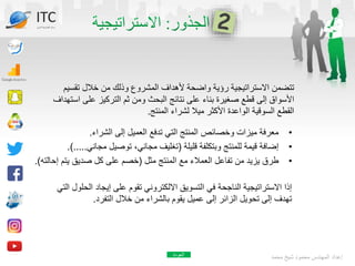 ‫تقسي‬ ‫خالل‬ ‫من‬ ‫وذلك‬ ‫المشروع‬ ‫ألهداف‬ ‫واضحة‬ ‫رؤية‬ ‫االستراتيجية‬ ‫تتضمن‬
‫م‬
‫ا‬ ‫على‬ ‫التركيز‬ ‫ثم‬ ‫ومن‬ ‫البحث‬ ‫نتائج‬ ‫على‬ ‫بناء‬ ‫صغيرة‬ ‫قطع‬ ‫إلى‬ ‫األسواق‬
‫ستهداف‬
‫المنتج‬ ‫لشراء‬ ‫ميال‬ ‫األكثر‬ ‫الواعدة‬ ‫السوقية‬ ‫القطع‬
.
‫محمد‬ ‫شيخ‬ ‫محمود‬ ‫المهندس‬ ‫إعداد‬
•
‫الشراء‬ ‫إلى‬ ‫العميل‬ ‫تدفع‬ ‫التي‬ ‫المنتج‬ ‫وخصائص‬ ‫ميزات‬ ‫معرفة‬
.
•
‫قليلة‬ ‫وبتكلفة‬ ‫للمنتج‬ ‫قيمة‬ ‫إضافة‬
(
‫مجاني‬ ‫توصيل‬ ،‫مجاني‬ ‫تغليف‬
..
.)...
•
‫مثل‬ ‫المنتج‬ ‫مع‬ ‫العمالء‬ ‫تفاعل‬ ‫من‬ ‫يزيد‬ ‫طرق‬
(
‫إ‬ ‫يتم‬ ‫صديق‬ ‫كل‬ ‫على‬ ‫خصم‬
‫حالته‬
.)
‫الح‬ ‫إيجاد‬ ‫على‬ ‫تقوم‬ ‫االلكتروني‬ ‫التسويق‬ ‫في‬ ‫الناجحة‬ ‫االستراتيجية‬ ‫إذا‬
‫التي‬ ‫لول‬
‫التفرد‬ ‫خالل‬ ‫من‬ ‫بالشراء‬ ‫يقوم‬ ‫عميل‬ ‫إلى‬ ‫الزائر‬ ‫تحويل‬ ‫إلى‬ ‫تهدف‬
.
ITC
‫الدولي‬ ‫تكنولوجيا‬ ‫مركز‬
‫العودة‬
 