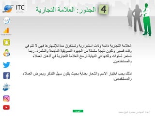 ‫تت‬ ‫ال‬ ‫فهي‬ ‫لإلشهارها‬ ‫مدة‬ ‫وتستغرق‬ ‫استمرارية‬ ‫وذات‬ ‫دائمة‬ ‫التجارية‬ ‫العالمة‬
‫في‬ ‫م‬
‫والمثمر‬ ‫الناجحة‬ ‫التسويقية‬ ‫الجهود‬ ‫من‬ ‫سلسلة‬ ‫نتيجة‬ ‫وتكون‬ ‫قصير‬ ‫وقت‬
‫ربما‬ ،‫ة‬
‫العم‬ ‫أذهان‬ ‫في‬ ‫التجارية‬ ‫العالمة‬ ‫ترسخ‬ ‫النهاية‬ ‫في‬ ‫ولكنها‬ ‫لسنوات‬ ‫تستمر‬
‫الء‬
‫والمستخدمين‬
.
‫ويحر‬ ‫التذكر‬ ‫سهل‬ ‫يكون‬ ‫بحيث‬ ‫بعناية‬ ‫والشعار‬ ‫االسم‬ ‫اختيار‬ ‫يجب‬ ‫لذلك‬
‫العمالء‬ ‫ض‬
‫والمستخدمين‬
.
‫محمد‬ ‫شيخ‬ ‫محمود‬ ‫المهندس‬ ‫إعداد‬
ITC
‫الدولي‬ ‫تكنولوجيا‬ ‫مركز‬
‫العودة‬
 