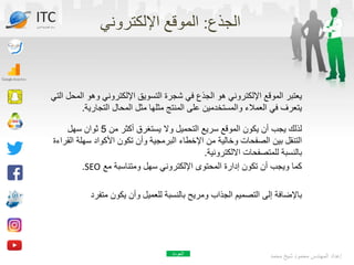 ‫الجذع‬
:
‫اإللكتروني‬ ‫الموقع‬
‫وهو‬ ‫اإللكتروني‬ ‫التسويق‬ ‫شجرة‬ ‫في‬ ‫الجذع‬ ‫هو‬ ‫اإللكتروني‬ ‫الموقع‬ ‫يعتبر‬
‫التي‬ ‫المحل‬
‫التجاري‬ ‫المحال‬ ‫مثل‬ ‫مثلها‬ ‫المنتج‬ ‫على‬ ‫والمستخدمين‬ ‫العمالء‬ ‫في‬ ‫يتعرف‬
‫ة‬
.
‫من‬ ‫أكثر‬ ‫يستغرق‬ ‫وال‬ ‫التحميل‬ ‫سريع‬ ‫الموقع‬ ‫يكون‬ ‫أن‬ ‫يجب‬ ‫لذلك‬
5
‫سهل‬ ‫ثوان‬
‫تكون‬ ‫وأن‬ ‫البرمجية‬ ‫اإلخطاء‬ ‫من‬ ‫وخالية‬ ‫الصفحات‬ ‫بين‬ ‫التنقل‬
‫األكواد‬
‫سهل‬
‫القراءة‬ ‫ة‬
‫االلكترونية‬ ‫للمتصفحات‬ ‫بالنسبة‬
.
‫مع‬ ‫ومتناسبة‬ ‫سهل‬ ‫اإللكتروني‬ ‫المحتوى‬ ‫إدارة‬ ‫تكون‬ ‫أن‬ ‫ويجب‬ ‫كما‬
SEO
.
‫متفر‬ ‫يكون‬ ‫وأن‬ ‫للعميل‬ ‫بالنسبة‬ ‫ومريح‬ ‫الجذاب‬ ‫التصميم‬ ‫إلى‬ ‫باإلضافة‬
‫د‬
‫محمد‬ ‫شيخ‬ ‫محمود‬ ‫المهندس‬ ‫إعداد‬
ITC
‫الدولي‬ ‫تكنولوجيا‬ ‫مركز‬
‫العودة‬
 