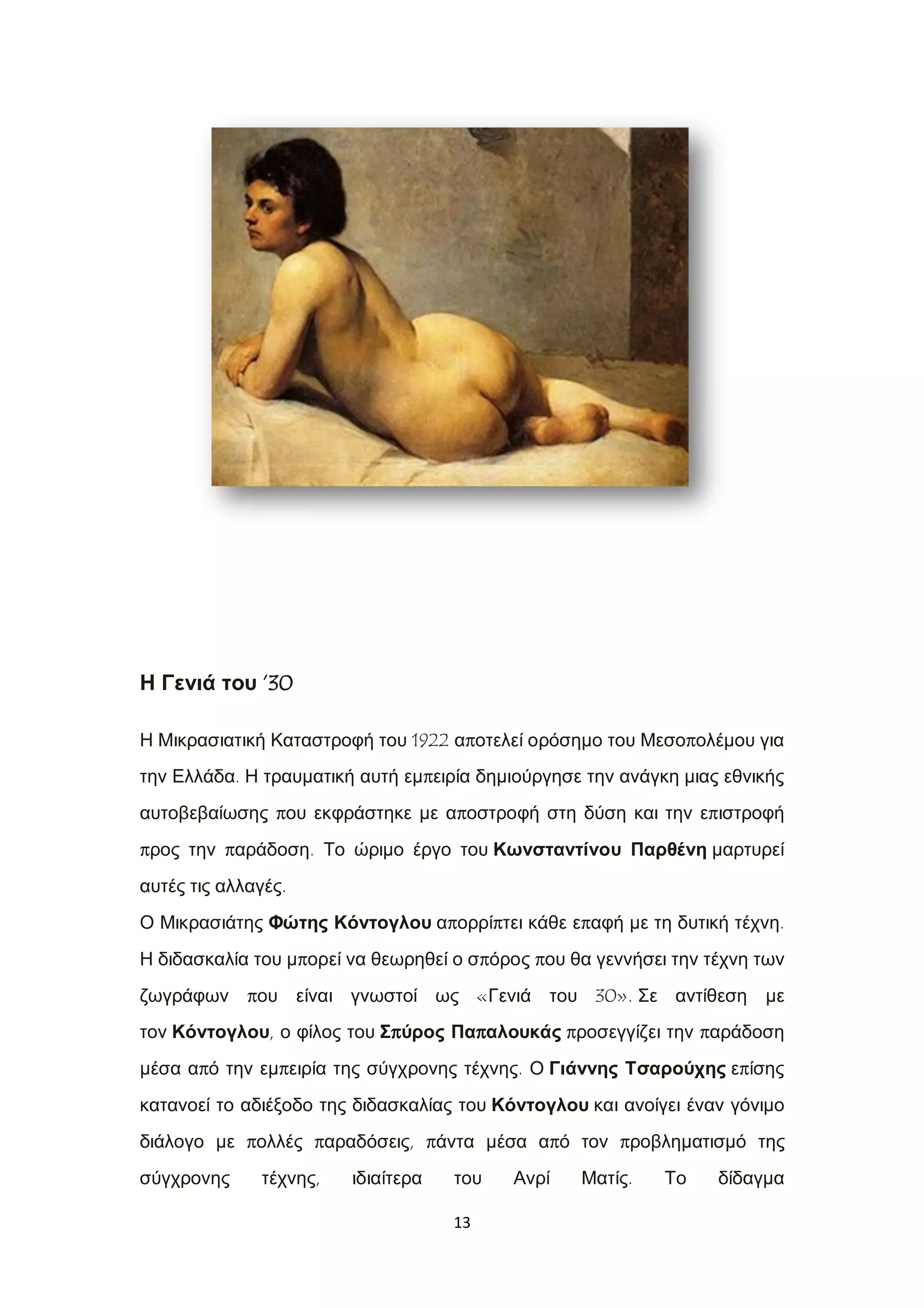 13
Η Γενιά του ’30
Η Μικρασιατική Καταστροφή του 1922 αποτελεί ορόσημο του Μεσοπολέμου για
την Ελλάδα. Η τραυματική αυτή εμπειρία δημιούργησε την ανάγκη μιας εθνικής
αυτοβεβαίωσης που εκφράστηκε με αποστροφή στη δύση και την επιστροφή
προς την παράδοση. Το ώριμο έργο του Κωνσταντίνου Παρθένη μαρτυρεί
αυτές τις αλλαγές.
Ο Μικρασιάτης Φώτης Κόντογλου απορρίπτει κάθε επαφή με τη δυτική τέχνη.
Η διδασκαλία του μπορεί να θεωρηθεί ο σπόρος που θα γεννήσει την τέχνη των
ζωγράφων που είναι γνωστοί ως «Γενιά του 30». Σε αντίθεση με
τον Κόντογλου, ο φίλος του Σπύρος Παπαλουκάς προσεγγίζει την παράδοση
μέσα από την εμπειρία της σύγχρονης τέχνης. Ο Γιάννης Τσαρούχης επίσης
κατανοεί το αδιέξοδο της διδασκαλίας του Κόντογλου και ανοίγει έναν γόνιμο
διάλογο με πολλές παραδόσεις, πάντα μέσα από τον προβληματισμό της
σύγχρονης τέχνης, ιδιαίτερα του Ανρί Ματίς. Το δίδαγμα
 