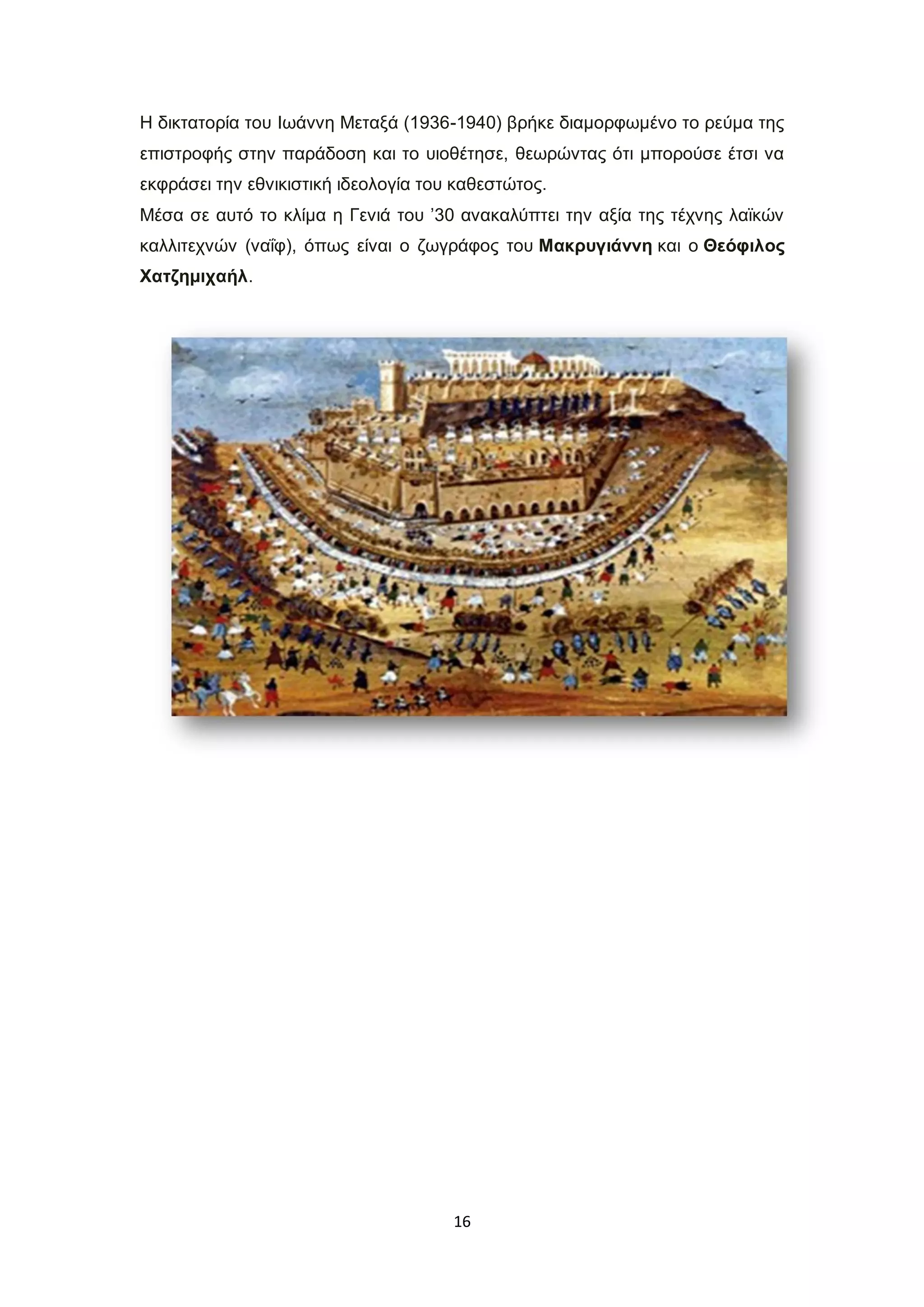 16
Η δικτατορία του Ιωάννη Μεταξά (1936-1940) βρήκε διαμορφωμένο το ρεύμα της
επιστροφής στην παράδοση και το υιοθέτησε, θεωρώντας ότι μπορούσε έτσι να
εκφράσει την εθνικιστική ιδεολογία του καθεστώτος.
Μέσα σε αυτό το κλίμα η Γενιά του ’30 ανακαλύπτει την αξία της τέχνης λαϊκών
καλλιτεχνών (ναΐφ), όπως είναι ο ζωγράφος του Μακρυγιάννη και ο Θεόφιλος
Χατζημιχαήλ.
 