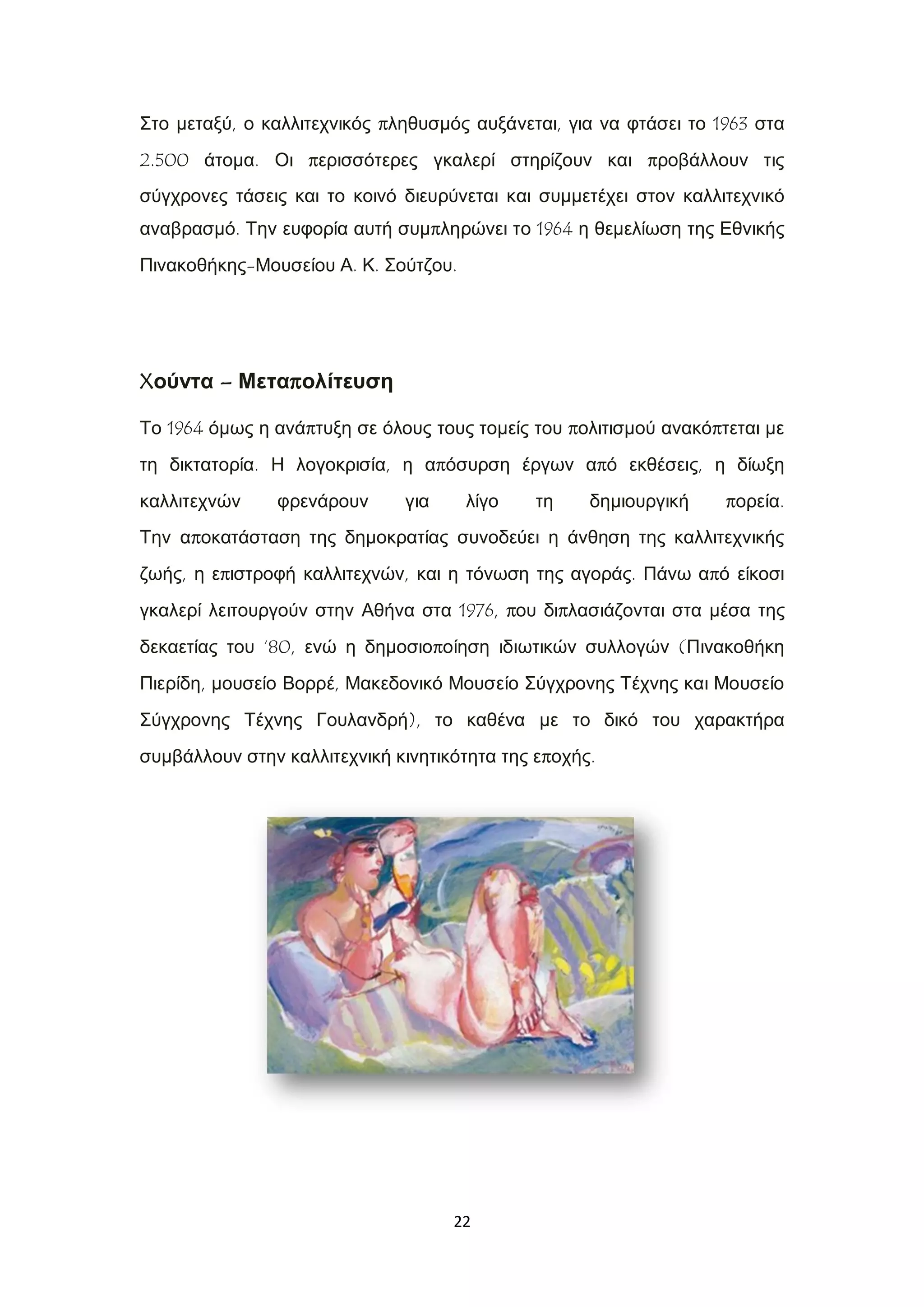 22
Στο μεταξύ, ο καλλιτεχνικός πληθυσμός αυξάνεται, για να φτάσει το 1963 στα
2.500 άτομα. Οι περισσότερες γκαλερί στηρίζουν και προβάλλουν τις
σύγχρονες τάσεις και το κοινό διευρύνεται και συμμετέχει στον καλλιτεχνικό
αναβρασμό. Την ευφορία αυτή συμπληρώνει το 1964 η θεμελίωση της Εθνικής
Πινακοθήκης-Μουσείου Α. Κ. Σούτζου.
Xούντα – Μεταπολίτευση
Το 1964 όμως η ανάπτυξη σε όλους τους τομείς του πολιτισμού ανακόπτεται με
τη δικτατορία. Η λογοκρισία, η απόσυρση έργων από εκθέσεις, η δίωξη
καλλιτεχνών φρενάρουν για λίγο τη δημιουργική πορεία.
Την αποκατάσταση της δημοκρατίας συνοδεύει η άνθηση της καλλιτεχνικής
ζωής, η επιστροφή καλλιτεχνών, και η τόνωση της αγοράς. Πάνω από είκοσι
γκαλερί λειτουργούν στην Αθήνα στα 1976, που διπλασιάζονται στα μέσα της
δεκαετίας του ‘80, ενώ η δημοσιοποίηση ιδιωτικών συλλογών (Πινακοθήκη
Πιερίδη, μουσείο Βορρέ, Μακεδονικό Μουσείο Σύγχρονης Τέχνης και Μουσείο
Σύγχρονης Τέχνης Γουλανδρή), το καθένα με το δικό του χαρακτήρα
συμβάλλουν στην καλλιτεχνική κινητικότητα της εποχής.
 