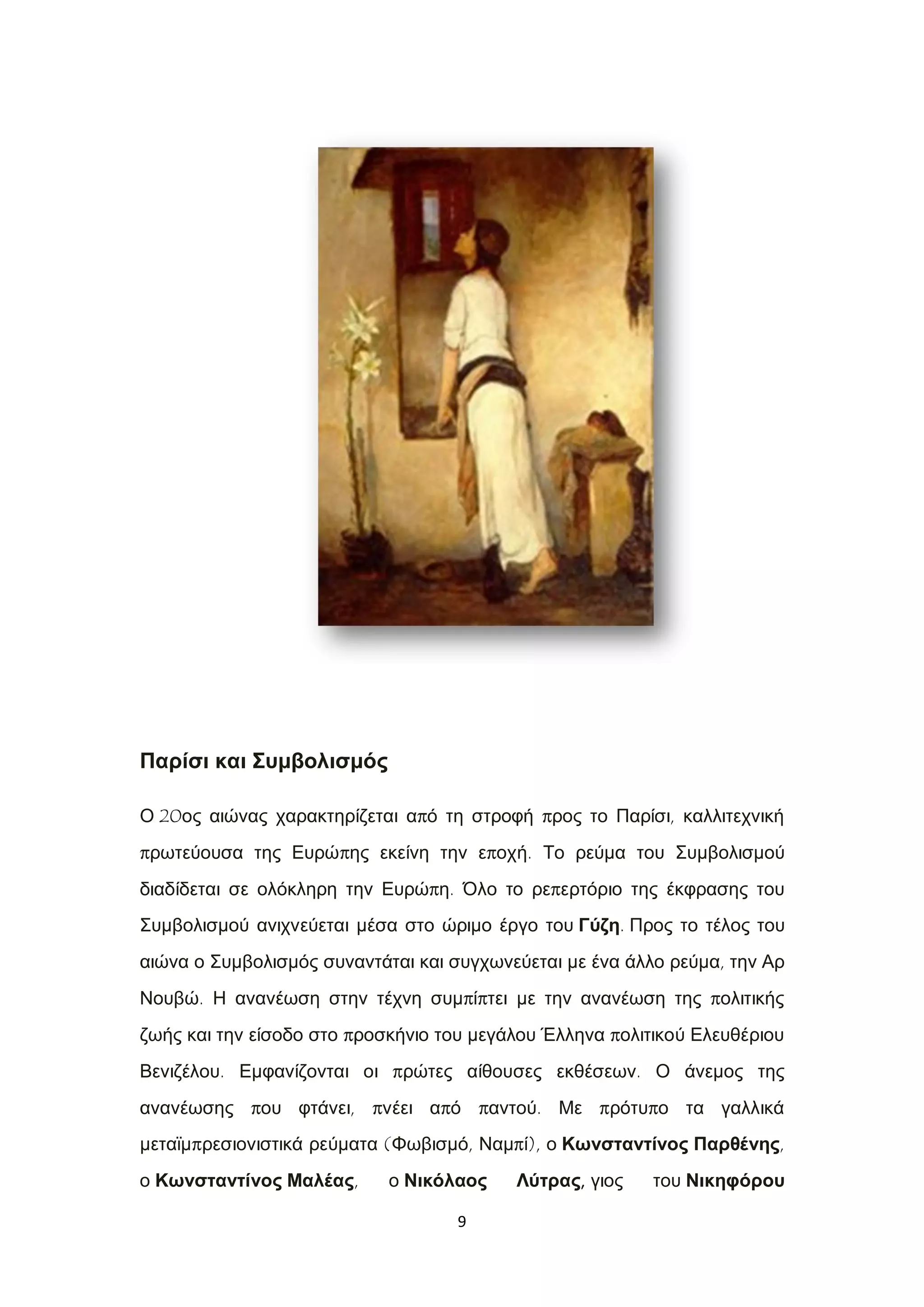 9
Παρίσι και Συμβολισμός
Ο 20ος αιώνας χαρακτηρίζεται από τη στροφή προς το Παρίσι, καλλιτεχνική
πρωτεύουσα της Ευρώπης εκείνη την εποχή. Το ρεύμα του Συμβολισμού
διαδίδεται σε ολόκληρη την Ευρώπη. Όλο το ρεπερτόριο της έκφρασης του
Συμβολισμού ανιχνεύεται μέσα στο ώριμο έργο του Γύζη. Προς το τέλος του
αιώνα ο Συμβολισμός συναντάται και συγχωνεύεται με ένα άλλο ρεύμα, την Αρ
Νουβώ. Η ανανέωση στην τέχνη συμπίπτει με την ανανέωση της πολιτικής
ζωής και την είσοδο στο προσκήνιο του μεγάλου Έλληνα πολιτικού Ελευθέριου
Βενιζέλου. Εμφανίζονται οι πρώτες αίθουσες εκθέσεων. Ο άνεμος της
ανανέωσης που φτάνει, πνέει από παντού. Με πρότυπο τα γαλλικά
μεταϊμπρεσιονιστικά ρεύματα (Φωβισμό, Ναμπί), ο Κωνσταντίνος Παρθένης,
ο Κωνσταντίνος Μαλέας, ο Νικόλαος Λύτρας, γιος του Νικηφόρου
 