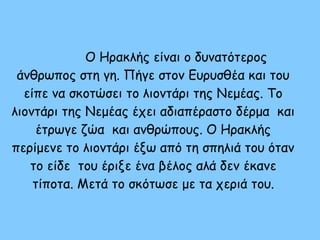 Ο Ηρακλής είναι ο δυνατότερος
άνθρωπος στη γη. Πήγε στον Ευρυσθέα και του
είπε να σκοτώσει το λιοντάρι της Νεμέας. Το
λιοντάρι της Νεμέας έχει αδιαπέραστο δέρμα και
έτρωγε ζώα και ανθρώπους. Ο Ηρακλής
περίμενε το λιοντάρι έξω από τη σπηλιά του όταν
το είδε του έριξε ένα βέλος αλά δεν έκανε
τίποτα. Μετά το σκότωσε με τα χεριά του.
 