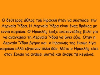 Ο δεύτερος άθλος τού Ηρακλή ήταν να σκοτώσει την
Λερναία Ύδρα. Η Λερναία Ύδρα είναι ένας δράκος με
εννιά κεφάλια. Ο Ηρακλής έριξε εκατοντάδες βελη για
να αναγκάσει τη Λερναία Ύδρα να βγει έξω. Όταν η
Λερναία Ύδρα βγήκε και ο Ηρακλής της έκοψε λίγα
κεφάλια αλλά έβγαιναν άλλα δύο. Μέτα ο Ηρακλής είπε
στον Ιόλαο να ανάψει φωτιά και έκαψε τα κεφάλια.
 