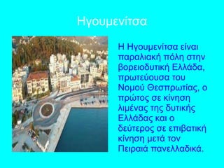 Ηγουμενίτσα
Η Ηγουμενίτσα είναι
παραλιακή πόλη στην
βορειοδυτική Ελλάδα,
πρωτεύουσα του
Νομού Θεσπρωτίας, ο
πρώτος σε κίνηση
λιμένας της δυτικής
Ελλάδας και ο
δεύτερος σε επιβατική
κίνηση μετά τον
Πειραιά πανελλαδικά.
 