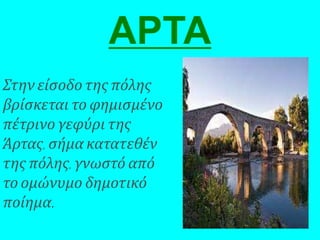 ΑΡΤΑ
Στην είσοδο της πόλης
βρίσκεται το φημισμένο
πέτρινο γεφύρι της
Άρτας, σήμα κατατεθέν
της πόλης, γνωστό από
το ομώνυμο δημοτικό
ποίημα.
 