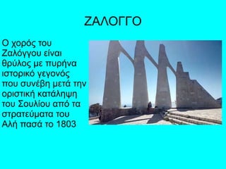 ΖΑΛΟΓΓΟ
Ο χορός του
Ζαλόγγου είναι
θρύλος με πυρήνα
ιστορικό γεγονός
που συνέβη μετά την
οριστική κατάληψη
του Σουλίου από τα
στρατεύματα του
Αλή πασά το 1803
 