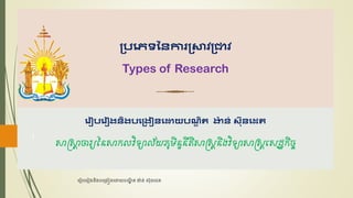 ប្រភេទនៃការប្ាវប្ាវ
Types of Research
3
ភរៀរភរៀងៃិងរភប្ងៀៃភោយរណ្
ឌ ិត ង
៉ា ៃ់​ស៊ុៃភេត
សាស្រ្សា
ា ចារ្យនៃសាកលវិទ្យាល័យភូមិៃទៃីតិសាស្រ្្ាៃិងវិទ្យាសាស្រ្្ាសេដ្ឋ្ិច្កិ
រ ៀបរ ៀងនិងបរ្ងៀនរោយបណ្
ឌិ ត ង៉ាន់ ស៊ុនរេត
1
 