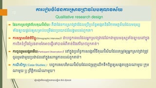 កា គ្ ៀបចំផែនកា រាវរាវផបបគុណវិស័យ
Qualitative research design
 ផែៃការប្ាវប្ាវផរររុណវ ិស័យ៖ រឺាផែៃការប្ាវប្ាវផែលភប្រីប្រព័ៃធអភងេតៃិងវ ិភារអតថៃ័យផែលលៃុសស
ទំងឡាយែាល់ឲ្យសប្មារ់រភប្លីែលប្រភោជៃ៍សងគលររស់ពួកភរ។
 ការសមា
ា សៃ៍ាតិពិៃធុ(Ethnographic Interview)៖ ារភចេកភទសផែលអនកប្ាវប្ាវជផជកាលួយលៃុសសទំងឡាយភៅកនុង
ការខ្ិតខ្ំប្រឹងផប្រងតាលផតអាចភ្វីភៅបាៃអំពីាត់ៃិងឥរ ិោេពួកាត់។
 ការចូលរួលសភងេតភលីល(Participant Observation)៖ ភៅកនុងប្រព័ៃធការសភងេតវ ិ្ីរុណវ ិស័យផែលតប្លូវឲ្យអនកប្ាវប្ាវប្តូវ
ចូលរួលាលួយប្រាជៃភៅកនុងសកលមភាពររស់ពួកាត់។
 ករណ
ី សិកា(Case Studies)៖ រភចេកភទសររ ិមាណវ ិស័យផែលជប្លុញភលីកទឹកចិតាឲ្យសភងេតរុរគលណាលួយ ប្កុល
ណាលួយ ឬ ប្ពឹតាិការណ
៍ ណាលួយ។
រ ៀបរ ៀងនិងបរ្ងៀនរោយបណ្
ឌិ ត ង៉ាន់ ស៊ុនរេត
12
 