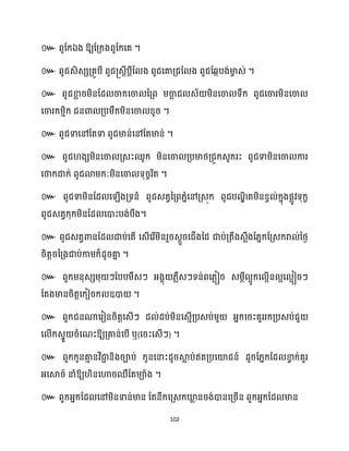 102
៚ ពូដក្ឯង ឱ្យដគ្ក្ងពូដក្សគ ។
៚ ពូជេិេេគ្គូបី ពូជ្េែីបែីដ ង ពូជសគាគ្ជដ ង ពូជដេកបង់មា
ច េ់ ។
៚ ពូជខា
ល រម្ិនដែ ចាក្សចា នគ្ព ម្ចា
ឆ ជ េ័ ម្ិនសចា ទឹក្ ពូជសចារម្ិនសចា
សចារក្ម្ោិក្ ជនោ គ្បម្ឹក្ម្ិនសចា ខ្ូរ ។
៚ ពូជទាសៅដតទា ពូជមាន់សៅដតមាន់ ។
៚ ពូជ ងេម្ិនសចា គ្េះឈូក្ ម្ិនសចា គ្បមាថ្គ្ជូក្េូក្រះ ពូជទាម្ិនសចា ការ
សថាក្ជាក្់ ពូជោម្ក្ៈម្ិនសចា ទុរចរិត ។
៚ ពូជទាម្ិនដែ ស ើងគ្ទនំ ពូជេតវនគ្ព្នំសៅគ្េុក្ ពូជបណ
ឌិ តម្ិនខ្វ ់ក្នុងផលូវទុក្ខ
ពូជេតវក្ុក្ម្ិនដែ សោះបង់បឹង។
៚ ពូជេតវោនដែ ជាប់សតើ សេើសរើម្ិនរួរេែួរសជើងនែ ជាប់គ្តឹងេលឹងដ្នក្ដគ្េក្រា ់នថ្ង
រិតតរនគ្ងជាប់កាម្ក្៏ែូរគា
ន ។
៚ ពួក្ម្នុេេម្ុ ៗដបបម្ឹេៗ អ្ងាុ ្លឹេៗទន់ពស្លៀរ េម្ែី អូក្ស អើន អស អៀរៗ
ដតងមានរិតតសក្ៀរក្ ឧោ ។
៚ ពួក្ជនណាសរៀនរិតតសេើៗ ែ ់ែប់ម្ិនសេោើគ្បេប់ម្ួ អ្នក្សរះគួររក្គ្បេប់ជួ
ស ើក្េទួ រំសណះឱ្យគ្គាន់សបើ ឬ(សរះសេើៗ) ។
៚ ពួក្ក្ូនគា
ោ នវិជា
ា និងរាប់ ក្ូនសនាះែូរស្គ
ល ប់ឥតគ្បសយ៉ជន៍ ែូរដ្នក្ដែ ខា
វ ក្់គួរ
អ្សស្គរ៍ នាំឱ្យ ិនសហារឈឺដតម្ាាង ។
៚ ពួក្អ្នក្ដែ សៅម្ិនទាន់មាន ដតនឹក្សគ្េក្ឃ្ល
ល នរង់ោនសគ្រើន ពួក្អ្នក្ដែ មាន
 