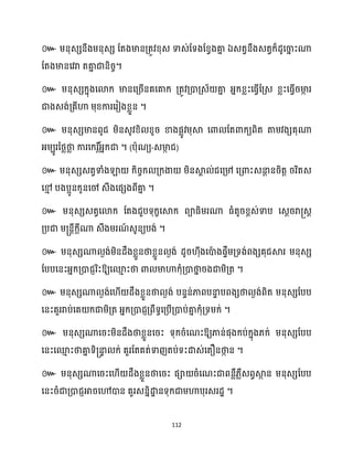 112
៚ ម្នុេេនឹងម្នុេេ ដតងមានគ្តូវខ្ុេ ទាេ់ដទងដខ្វងគា
ន ឯេតវនឹងេតវក្៏ែូសចា
ន ះណា
ដតងមានសវរា តគា
ន ជានិរច។
៚ ម្នុេេក្នុងសោក្ មានសគ្រើនគសគាក្ គ្តូវគ្ោគ្េ័ គា
ន អ្នក្ខ្លះសធ្ើវដគ្េ ខ្លះសធ្ើវរមា
ក រ
ជាងេង់គ្គីហា ម្ុខ្ការសរៀងខ្លួន ។
៚ ម្នុេេមានពូជ ម្ិនេូវខ្ិ ខ្ូរ ខាងផលូវម្ុស្គ សោ ដតោក្យពិត តាម្វងេគុណា
អ្ម្បូរនថ្លថា
ល ការសក្រ ត៍
អ្នក្ជា ។ (បាុណយ-េមា
ក ជ)
៚ ម្នុេេេតវទាំងឡា ក្ិរចក្ គ្ក្ងា ម្ិនស្គ
ា ់ជសគ្៉ សគ្ោះេនា
ែ នរិតត ររិតេ
សម
ោ បងបអូនក្ូនសៅ េឹងសផេងពីគា
ន ។
៚ ម្នុេេេតវសោក្ ដតងជួបទុក្ខសស្គក្ ពាធ្ិម្រណា ធ្ំតូរខ្ពេ់ទាប សេែររា្េែ
គ្បជា ម្្នតីក្ែីណា េឹងម្រណ
៍ េូនយបង់ ។
៚ ម្នុេេណា ងង់ម្ិនែឹងខ្លួនថាខ្លួន ងង់ ែូរ ុីងសោ
ា ងផទឹម្គ្ទង់ពងេគុជស្គរ ម្នុេេ
ដបបសនះអ្នក្គ្ោជញរិះឱ្យសម
ោ ះថា ោ មាហាក្ុំគ្ោថា
ន រងជាម្ិគ្ត ។
៚ ម្នុេេណា ងង់ស ើ ែឹងខ្លួនថា ងង់ បនទន់ភាពបនា
ទ បពងេថា ងង់ពិត ម្នុេេដបប
សនះគួររាប់សគ ក្ជាម្ិគ្ត អ្នក្គ្ោជញគ្ពឹទធសគ្បើគ្ោប់គា
ន ក្ុំគ្ទម្ក្់ ។
៚ ម្នុេេណាសរះម្ិនែឹងថាខ្លួនសរះ ទុក្រំសណះឱ្យភាន់ផុងក្ប់ក្នុង្ក្់ ម្នុេេដបប
សនះសម
ោ ះថាគា
ន ទិ្នា
ទ ក្់ គួរដតគត់ទាញតប់ទះោេ់សតឿនថា
ក ន ។
៚ ម្នុេេណាសរះស ើ ែឹងខ្លួនថាសរះ ផា រំសណះជាពនលឺ្លឺេពវស្គ
ថ ន ម្នុេេដបប
សនះរំជាគ្ោជញអារសៅោន គួរេននិោ
ា នទុក្ជាម្ហាបុរេរែា ។
 