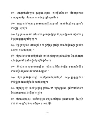 119
៚ មាេគ្ោក្់ទាំងឡា គ្ទពយផងេមា
ច សទាះសគ្រើនយ៉
ា ងណា សបើឥតេុខ្កា
ឥតេបា រិនា
ែ សទើបសោក្សោ ថា គ្ទពយម្ិនគ្បសេើរ ។
៚ មានគ្ោក្់ដក្វេូរយកានែ អារអ្ួតហាននឹងសពគ្ជរតន៍ ្ម្រជាតិក្នលង់េតវ អ្ួតស ើរ
កាត់្នំគ្ពះេុសម្រុ ។
៚ ម្ិគ្តម្ួ សស្គតណា សៅម្ក្កាន់គា
ន បសងកើតឱ្យេុខ្ ម្ិគ្តម្ួ ឱ្យសទាេ បសងកើតជាទុក្ខ
ម្ិគ្តម្ួ ឱ្យទុក្ខ ឱ្យបង់គ្ទពា ។
៚ ម្ិគ្តម្ួ ឱ្យ ឹន សៅម្ក្ខា
ា ន់ៗ ជក្់ថា
ន ំេុីស្គ
ល រុះស ើងឥតអាក្់បងាិនអាតា
ោ ក្ូនសអ្ើ
សោក្ថា អាស្គរបង់គ្ទពយ ។
៚ ម្ិគ្តឯណា ុបគុណម្ិគ្តក្ំោំង ុះម្ក្តាំងសឆ្ង
ព ះម្ុខ្សោ ្ិរម្យ ម្ិគ្តយ៉
ា ងសនាះ
គួរដតក្ុំស្គ
វ គម្ន៍ ែូរទឹក្ ោុំសៅក្នុងឆ្ង
ន ំងថា
ន ំពិេ ។
៚ ម្ិគ្តឯណាហាម្ឃ្លត់ការអ្គ្បិ គ្តង់ការេួេែីខ្ំោេ់សតឿន ក្នុងសព វិបតតិម្ិន
សចា ស្ឿន ម្ិគ្តសនាះសទើបសៅថាជាម្ិគ្តពិត ។
៚ ម្ិគ្តឧតតម្ធ្ំបំផុតសៅវិជា
ា េគ្តូវកា
ល ការបំផុតសៅពាធ្ី ការគ្េឡាញ់នគ្ក្បំផុត
កា ិ្នទិ ព ព ីខា
ល ំងបំផុតសៅផ ក្ម្ោ ។
៚ ម្ិគ្ត អឱ្យេុខ្ ោបម្ិគ្តឱ្យទុក្ខ គ្គប់ទិេទិវា ម្ិគ្ត អគ្ក្មាន ខ្ពេ់ទាបយ៉
ា ងណា
ដតង ក្អាស្គ ោេ់សតឿនខ្ុេគ្តូវ ។
៚ ម្ិនស ងោនឈនះ សនះគឺោក្យគ្ពះ ោក្យចាេ់ពីសគ្ពង អ្នក្ណាចាញ់ៗ គឺេុទធដត
ស ង សនះោក្យពីសគ្ពង រូរចាំក្ុំស្លរ ។ (េុង េុីវ)
 