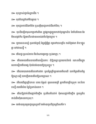 121
៚ ម្ុខ្គ្កាេ់ែូរដេបក្សជើង ។
៚ ម្ុជម្ិនសគ្ៅសៅម្ិនឆ្ង
ង ។
៚ ម្ុតែូរកាប់នឹងកាំបិត ឬ(េម្ែីម្ុតែូរកាប់នឹងកាំបិត) ។
៚ ម្ុននឹងសធ្ើវទារុណក្ម្ោសៅស ើសគ គ្តូវអ្នក្សផទរបែូរម្ក្ោក្់រូបអ្នក្េិន ដតម្ិនគិតសរះដត
ម្ិតេងកត់ក្ិន ឱ្យសគ ីនសោ ស្គរឯងម្ិនដគ្ក្ងខា
ល រ ។
៚ ម្ួ សេនេនេំ រូ ថ្ង់គ្បជុំ ដផេផេំគនីគា
ន ូរសៅោនសគ្រើន រា ់នថ្ងសវោ តិរៗផទួន
គា
ន សៅជាសេែាី ។
៚ សម្ើ ផទះគ្ស្គេ់របង វាំងរំណារគួររក្ា ឬ(ឯអាតា
ោ ) ។
៚ សម្ើ អា សម្ើ នា សម្ើ សក្ៀនសកាះ ក្ុំឱ្យរសនា
ល ះគ្បសយ៉ជន៍បង់ មនសជើងក្នុង
សោក្សធ្ៀបសម្ើ អ្ងា ក្ុំរង់បង់សោ ឱ្យ ួេខ្លួន ។
៚ សម្ើ សម្ សតាងសម្ើ សៅសទវតា រូ នគ្ពគ្ពឹក្ាសតាងសម្ើ ស ើ ក្ម្ិគ្តសម្ើ រិតត
ឱ្យសស្គ
ោ ះសេោើ ក្សក្លើសតាងសម្ើ ឱ្យេម្គ្ោណ ។
៚ សម្ើ ស ើញសគ្រើនក្ សខ្ម្រៈក្ុំេង ់ គួរសេពសម្គ្តី អ្នក្សម្ើ សគ្រើនគ្េុក្ សរះដបប
បទថ្ោី ្ម្រាវិេ័ នរនដខ្ោរទាន់សោក្ ។
៚ សម្ើ ឱ្យជាក្់េឹម្ញ៉ក្់រិសរចើម្ ឬ(សម្ើ ម្ិនជាក្់ ក្ុំអា ញ៉ក្់រិសរចើម្ គ្បពនធម្ិន
ទាន់សផើម្ក្ុំអា រក្ខ្ុេ)។
៚ សម្មា
ា ក្ូនម្ួ ែូរគ្ព ោចារីសម្មា
ា ក្ូនបីែូរគ្េីសមដក្។
 