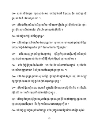 125
៚
។
៚
ឬ ។
៚ ។
៚ ឯ
ឱ្យរសគ្ម្ើន។
៚ ស ើងព រែាគ្តូក្ផ្ក
ា ប់រាប់េគ្មាប់រែា ក្ុំបីភា
ល ត់រូ បទស ោើេស នើេនឹងរាប់
អជាងផ្ក
ា ប់ម្នុេេនានាជា ំោប់ បីក្ិតតិេ័ពទថាេ៊ូស្គ
ល ប់សគ្កាម្រាប់ដម្ន។
៚ ស ើងក្ុំសធ្ើវអ្វីឱ្យសគខ្ឹងនឹងស ើង សនាះម្ិនសទើងសគនឹងថាស ើងអាគ្ក្ក្់ រុះសបើស ើង
សោ ដតោក្យ្ូតក្ុ ក្ ម្ិនឱ្យសគថាស ើងអាគ្ក្ក្់ែូរសម្ែរោន ។
៚ ស ើងជាម្នុេេក្ុំខា
ល រម្នុេេមានវិជា
ា ែូរម្ចា
ច ពឹងគងា
ា ជាទីស្គ
ថ នដតគួរ គិតខាងផលូវ
រិតតែបិតបុរាណ សោក្េននិោ
ា នថាក្ុំអា ទុក្រិតតម្នុេេ ។
៚ ស ើងរង់ឱ្យសគសធ្ើវតាម្េពវស្គរសពើ គ្តូវស ើងសធ្ើវការសនាះម្ុនឱ្យសក្ើតេិន រុះសបើស ើង
សធ្ើវម្ិនដផះសរះដត ីន សម្ែរក្៏ក្ិនថាសគសធ្ើវម្ិនែូរខ្លួន ។
៚ ស ើងខ្េត់សខ្ា ក្ុំឱ្យ ក្សគ្េរដតម្ែង ម្ុខ្ជាឃ្ល
ល តក្ែីបំណងបាងគ្ោថា
ន គ្តូវសគ ក្
ពាយ៉ម្ជួ សៅវិញណា សទើបក្ិរចការម្ិនអ្ស្គរសស្គះេូនយស ើ ។
៚ ស ើងសធ្ើវ អសគសធ្ើវអាគ្ក្ក្់ ក្់ម្ក្ខ្លួន ស ើងគ្តូវផទួនសោ ដផអម្ដថ្ម្សៅសទៀត ក្ុំរវ ់
 