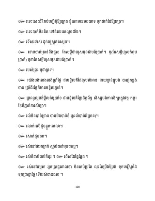 128
៚ រសទះសេះែំរីរាប់បរាីក្ុំឱ្យឃ្ល
ល ត ខ្ញុំណាមានមារយ៉ទ ទុក្ោក្់នែឱ្យរក្ា។
៚ រសទះោក្់ម្ិនគិត សៅគិតឯសគា ួរោំង។
៚ រទីេរទាេ ែូររា្េតឥតសេែរ។
៚ រនាបោក្់គ្គាន់នឹងជួេ ដតេម្ែីថា ួេម្ុខ្ជាបង់គ្ោក្់។ ឬ(ដតេម្ែី ួេក្ំពុប
គ្ោក្់) ឬថាដតេម្ែី ួេម្ុខ្ជាបង់គ្ោក្់។
៚ របេ់គ្ពះ បូជាគ្ពះ។
៚ រោំងបង់ស ង ង់គ្ោំនថ្ង ជាម្នទិ គឺនែខ្ុេ ំអាន នា ខា
ោ ន់ធ្នូបង់ ោញ់ក្នលង់
ោន គ្ោំពីរនថ្ងក្៏មានម្នទិ ភា
ល ត់។
៚ គ្បពនធ អបង់បែី ង់ម្ួ ដខ្ ជាម្នទិ គឺដគ្បរិតតព័ទធ េិេេបង់ការេិក្ាក្នុងវតត ក្នលះ
ដខ្ក្៏ភា
ល ត់ការេិក្ា។
៚ រ ំម្ិនោរ់គ្ចាន ោនម្ិនោរ់ខ្ំ ឬ(រ ំោរ់អ្ីគ្ចាន)។
៚ រោក្់រស ើែូរេកួតស ោ។
៚ រស្គត់ែូររក្។
៚ រេ់សៅថាអាគ្ក្ក្់ ស្គ
ល ប់ោត់ម្ុខ្ថា អ។
៚ ។ ៚ ។
៚
។
 