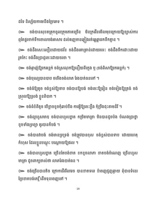 14
ែនទ និេេ័ កាសម្នឹងដគ្បស្ទ ។
៚ រង់ោនេុខ្តគ្តុក្រូ គ្ក្ុម្ភាគសគ្រើន ម្ិនគ្ក្សវើនសម្ើ ម្ុខ្សគ្កា ឱ្យរាេ់ការ
ឮដតផារចាក្់ទឹក្សចា បង់អាស្គរ ែ ់គញមានស្លៀងរត់សេលឆ្ង
ល ររក្ទឹក្គា
ោ ន ។
៚ រង់ែឹងសេះស ឿនសោ ជវ ័
ន រង់ែឹងសគាគ្គាន់សោ រសទះ រង់ែឹងទឹក្សោះសោ
រួតដក្ះ រង់ែឹងគ្ោជញសរះសោ ររចា ។
៚ រង់ឆ្ង
ង ញ់ឱ្យរក្អ្នលក្់ រង់គ្េណ
ុ ក្ឱ្យសនឿ ពីសក្ោង ឬ (រង់ពិស្គឱ្យរក្អ្នលក្់) ។
៚ រង់បុណយោនោប រសរើងរង់ោ្ ដរងោត់ធ្នសៅ ។
៚ រង់ធ្ំឱ្យតូរ រង់ខ្ពេ់ឱ្យទាប រង់ោនឱ្យបង់ រង់សរះឱ្យសរៀន រង់សទៀងឱ្យគ្តង់ រង់
គ្េួ ឱ្យគ្េង់ ខ្លួនពិោក្ ។
៚ រង់ធ្ំខ្ំពីតូរ សបើខា
ល រខ្ូរក្ុំឆ្ងប់ខ្ឹង ការអ្វីឱ្យសរះថ្លឹង ក្ុំគ្បឹងជុះតាម្ែំរី។
៚ រង់ អ ួេមាឌ្ រង់ោន ួេខា
ន ត ក្គ្ម្ិតមាគ្តា ម្ិនោនែូរបាង បំណងគ្ោថា
ន
ខ្ូរទាំងគ្ទពា គួរោនក្៏បង់ ។
៚ រង់ោនវាបង់ រង់មានគ្ទគ្ទង់ រង់គ្តូវោនខ្ុេ រង់ខ្ពេ់ោនទាប សោ ស តុ
ក្ំ ុេ ដែ ខ្លួនបណ
ែុ ះ បសណា
ែ ឱ្យផ ។
៚ រង់ោន ួេខា
ន ត សគ្រើនដតបង់ខាត ខ្ក្ខ្ូរោភា ខាតបង់រំសណញ សគ្រើន ួេ
មាគ្តា ែូរោក្យចាេ់ថា ោ្ដរងោត់ធ្ន ។
៚ រង់សគ្រើនោនតិរ សគ្កាក្សែើររឹ សររ ោនខាតទសទ ខ្ំសរញជួញឆ្ង
ង ពុំោនទំសនរ
ដគ្បខាតបង់សក្រ ត៍សែើម្ទុនសរញសៅ ។
 