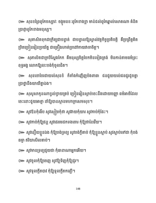 148
៚
។
៚ ឱ្យស្គ
ា ់វតតក្ិរចគ្បតិបតតិ គឺគ្បគ្ពឹតតគិត
គ្បិតសគ្បៀនសរៀនគ្ប ័តន ជាសគ្គឿងហាត់គ្បសៅកា វាចារិតត។
៚ េុភាេិតជាគ្ក្បីដេនងដក្ក្ គឺម្នុេេរិតតដបក្ម្ិនសទៀងគ្តង់ ម្ិនកាន់តាម្ធ្ម្ាគ្ពះ
ពុទធអ្ងា សោក្ឱ្យ ះបង់ក្ុំរូ ជិត។
៚ េុនសខាដបរជា ់េុនខ្ំ ក្៏តាំងក្ំសញើញបាងោធា ជនជួ ់ជនជួរែូរគា
ន
គ្ោថា
ន នឹងយ៉ ីគា
ន ឯង។
៚ េុេូស្គក្ូនណាខ្វ ់ខា
វ គ្គប់ សគ្បៀនសរៀនស្គ
ែ ប់សរះែឹងសោ បញ្ញ
ា ធ្ម្ាអាថ្ាដែ
សរះសនាះជួ អាតា
ោ នាំឱ្យោនស្គ
ថ នម្ហាគ្ក្សេម្េុខ្។
៚ េូវឱ្នក្ុំសងើប េូវសេងៀម្ក្ុំថា េូវវា ក្ុំយ៉រ េូវកាប់ក្ុំដផះ។
៚ េូវកាប់ក្ុំឱ្យជនល េូវសជរសម្ែក្ទងសចារ ក្ុំឱ្យថាដនសវើ ។
៚ េូវសនឿ ខ្លួនឯង ក្ុំឱ្យបង់គ្ទពយ េូវបង់ក្ែីគាប់ ក្ុំឱ្យខ្លួនស្គ
ល ប់ េូវស្គ
ល ប់សៅជា ក្ុំបង់
ធ្មា
ោ ឥរិយ៉េី គាប់។
៚ េូវមានគ្ទពយជួ ជា ក្ុំធានាណាអ្នក្សអ្ើ ។
៚ េូវរូ ក្ុំឱ្យសរញ េូវឱ្យទិញក្ុំឱ្យែូរ។
៚ េូវទូ ក្ែីតោវ ក្ុំឱ្យទូ ក្ែីតក្សរាើ។
 