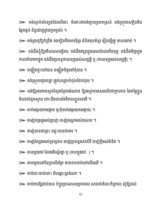 15
៚ រង់ស្គ
ែ ប់េំស ងដែ ពីសរាះ រំសោះជារង់គា
ោ នគ្ស្គក្គ្េន់ រង់គ្េូបរេក្លិនម្ិន
ដេអតេអន់ ព័នធសជាែាោ
វ ធ្មា
ោ រម្ោណ
៍ ។
៚ រង់គ្ោជញឱ្យខ្ំគ្បឹង រងក្បិនតឹងរក្េុីធ្ូរ គំនិតម្ុនគំនូរ សរៀនសធ្ើវគ្គូ មានសគរាប់ ។
៚ រង់ែឹងខ្ញុំឱ្យសម្ើ សព សធ្ើវការ រង់ែឹងវងាក្នុងសព ដែ សក្ើតទុក្ខ រង់ែឹងម្ិគ្តក្នុង
កា ្័ ម្ក្ផទុក្ រង់ែឹងគ្បពនធកា ទុក្ខអ្េ់េម្បតតិ ឬ (កា ទុក្ខអ្េ់េម្បតតិ) ។
៚ រសងអៀតផទះសៅោន រសងអៀតរិតតសៅពុំោន ។
៚ រង់គ្េួ ែូរបនា
ល គ្តូវឧេា ៍ែុេដែក្ែុ ។
៚ រង់ឱ្យសគសកាតេងប់ដេងងដគ្ក្ងអ្ំណារ ឱ្យសគខា
ល រសគេរសេើរថាកា
ល ហាន ដតតនម្លខ្លួន
ម្ិនែ ់ែូរស្គ
ោ ន សនាះនឹងោនដតវិនាេខ្លួនសទសតើ ។
៚ ចាក្់អ្ងករ ក្អ្ងា
ក ម្ ឬ(ក្ុំចាក្់អ្ងករ ក្អ្ងា
ក ម្) ។
៚ ចាញ់រគ្តងាអ្េ់គ្ោជា
ញ ចាញ់តណា
ា អ្េ់ក្ុេ ។
៚ ចាញ់ោនជាគ្ពះ ឈោះោនជាមារ ។
៚ ចាញ់ដ បងអ្េ់គ្ទពយធ្ន ចាញ់គ្បពនធអ្េ់េិរីចាញ់ក្ែីអ្េ់គំនិត ។
៚ ចានម្ួ រាវ ដ ងអ្ីរណ
ែំ គា
ន ឬ (ចានក្នុងរាវ…) ។
៚ ចាបម្ួ សៅននគ្បសេើរនគ្ក្ ជាងចាបែប់សៅស ើសឈើ ។
៚ ចាប់សនះចាប់សនាះ ម្ិនសឆ្ង
ព ះគ្តង់ណា ។
៚ ចាប់ការឱ្យជាប់ោន ខ្ំបែូរគ្ោណេសគ្ម្រផ ស្គងជាតិសរះក្ិរចក្ េ៊ូឱ្យែ ់
 