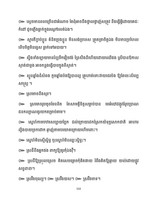 153
៚ សេែរមានព សគ្រើនជាអ្ំណារ ដតពុំអារនឹងផ្ក
ទ ផ្ក
ច ញ់េគ្តូវ នឹងសធ្ើវអ្វីសោ សតជៈ
ក្ំសៅ ែូរស្លើងធា
ល ក្់ក្នុងរសដ
ែ រ ត់ឯង។
៚ ស្គ
ោ រតីខា
ា ប់ខ្លួន គំនិតគ្បុងខ្លួន ម្ិនេង់គ្បសទេ គ្តួតគ្តារិតតឯង ម្ិនមានគ្បដ
សទើបរិតតម្ិនសធ្វេ ធា
ល ក្់សៅអ្ោ ។
៚ េទឹងទាំងឡា មានដខ្េទឹក្សវៀរវង់ នគ្ពេឹងែ៏ស ើ សោ សឈើផង គ្េីោនឱ្កាេ
ស្គ
ង ត់ជាម្ែង អារក្នលងសធ្ើវោបក្នុងទីស្គ
ង ត់។
៚ េោូនឆ្ង
ន ំងែំេំពង ក្អម្ឆ្ង
ន ំងបាងឱ្យោន អ គ្គួហាត់សទាះវា សជរបាង ឱ្យដតសរះេិ ប
ស្គ្េត ។
៚ គ្េសមារនឹងេករ។
៚ គ្េសមាររូបតូរដម្នពិត ដតស្គម្គាីរិតតេមា
ល ប់ោន សម្អ្ំសៅែងកូវធ្ំរូបគ្ោណ
ជនក្ ាណគួរ ក្តគ្មាប់តាម្។
៚ សេន ៍កាម្បឋម្េបា ដបលក្ ែ ់សគ្កា សែក្ដគ្េក្ ំទុក្ខសស្គក្ជាតិ អាហារ
វីងោ គ្រក្សោក្ ឆ្ង
ង ញ់តាម្បសយ៉គសគ្កា ស ើម្សោះ។
៚ សេន ៍ម្ិនសេោើេនិទធ ឬ(សេន ៍ម្ិនឈនះេនិទធ)។
៚ គ្េែីនឹងអ្នក្ផង ោក្យឱ្យគួរក្ុំឯងវុឺ។
៚ គ្េែីឱ្យគ្េួ សគ្េរ គិតសេរសគ្តរក្ុំគិតងា រំពឹងគិតឱ្យឆ្ង
ង ់សោ ផលូវ
េពវនានា។
៚ គ្េវឹងបុណយ។ ៚ គ្េវឹង េ។ ៚ គ្េវឹងមាទ។
 
