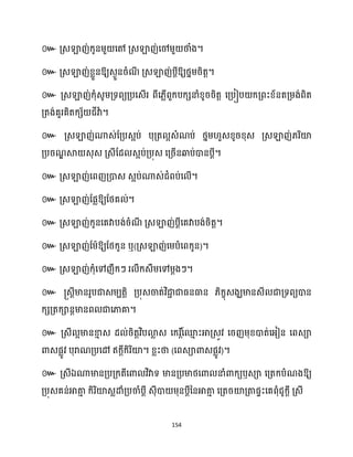 154
៚ គ្េឡាញ់ក្ូនម្ួ សៅ គ្េឡាញ់សៅម្ួ ថាំង។
៚ គ្េឡាញ់ខ្លួនឱ្យេងួនរំណ
ី គ្េឡាញ់បែីឱ្យថ្នម្រិតត។
៚ គ្េឡាញ់ក្ុំេូម្គ្ទពយគ្បសេើរ ពីស្លើពួក្បក្េនាំខ្ូររិតត សគ្បៀប ក្គ្ពះខ្័នតគ្ម្ង់ពិត
គ្តង់គួរគិតក្េ័ ជីវាា ។
៚ គ្េឡាញ់ណាេ់ដគ្បេអប់ បុគ្ត អេំណប់ ថ្នម្ ួេខ្ូរខ្ុេ គ្េឡាញ់្រិយ៉
គ្បរណ
ឌ ស្គ េុេ គ្េីដែ េអប់គ្បុេ សគ្រើនឆ្ងប់ោនបែី។
៚ គ្េឡាញ់សពញគ្ោេ េអប់ណាេ់ជំពប់ស ើ។
៚ គ្េឡាញ់ដផលឱ្យដថ្គ ់។
៚ គ្េឡាញ់ក្ូនសគវាបង់រំណ
ី គ្េឡាញ់បែីសគវាបង់រិតត។
៚ គ្េឡាញ់ដម្ាឱ្យដថ្ក្ូន ឬ(គ្េឡាញ់សម្បំសពក្ូន)។
៚ គ្េឡាញ់ក្ុំសៅញឹក្ៗ រ ឹក្េឹម្សៅម្ែងៗ។
៚ ្េែីមានរូបជាេម្បតតិ គ្បុេចាត់វិជា
ា ជាធ្នធាន ្ិក្ខុេងឃមានេី ជាគ្ទពយោន
ក្េគ្តក្ានែមានព ជាសភាគា។
៚ គ្េី អមានខា
ោ េ ែ ់រិតតវិបោ
ល េ សក្រ ត៍
សម
ោ ះអាគ្េូវ សរញម្ុខ្ោត់សអ្ៀន សពេា
ោេផលូវ បុរាណគ្បសៅ ឥក្ែីក្ិរិយ៉។ ខ្លះថា (សពេាោេផលូវ)។
៚ គ្េីឯណាមានគ្បគ្ក្តីសោ វិវាទ មានគ្បមាថ្សោ នាំោក្យឫេា សគ្តក្បំណងឱ្យ
គ្បុេគន់អាតា
ោ ក្ិរិយ៉េលោំគ្បចាំបែី េុីោ ម្ុនបែីននអាតា
ោ សគ្តរយ៉គ្តាផទះសគពុំជូក្ែី គ្េី
 